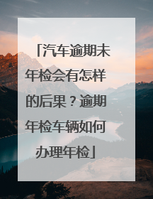汽车逾期未年检会有怎样的后果？逾期年检车辆如何办理年检