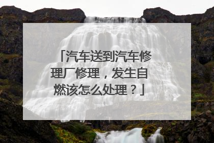 汽车送到汽车修理厂修理，发生自燃该怎么处理？