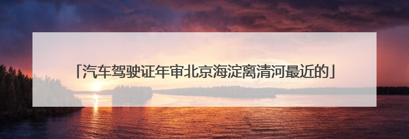 汽车驾驶证年审北京海淀离清河最近的