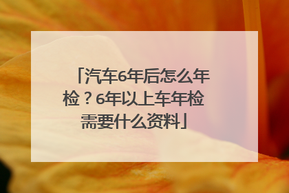 汽车6年后怎么年检？6年以上车年检需要什么资料