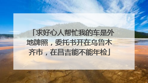求好心人帮忙我的车是外地牌照，委托书开在乌鲁木齐市，在昌吉能不能年检