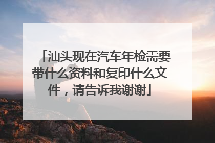 汕头现在汽车年检需要带什么资料和复印什么文件，请告诉我谢谢