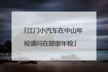 江门小汽车在中山年检请问在那里年检