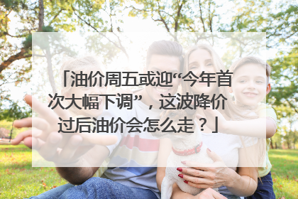 油价周五或迎“今年首次大幅下调”，这波降价过后油价会怎么走？