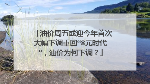 油价周五或迎今年首次大幅下调重回“8元时代”，油价为何下调？