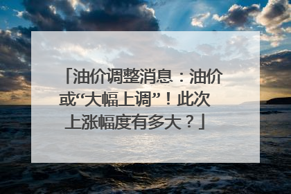油价调整消息：油价或“大幅上调”！此次上涨幅度有多大？
