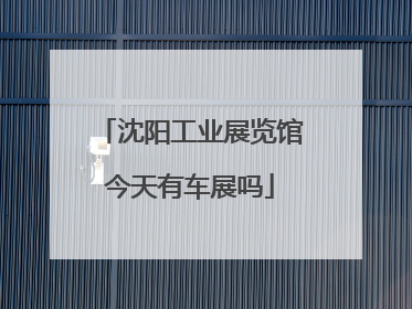 沈阳工业展览馆今天有车展吗