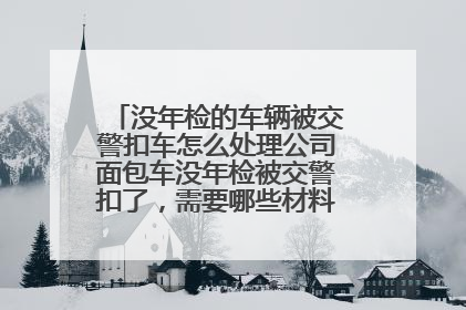 没年检的车辆被交警扣车怎么处理公司面包车没年检被交警扣了，需要哪些材料去拿车，当时的驾驶员要不要过去