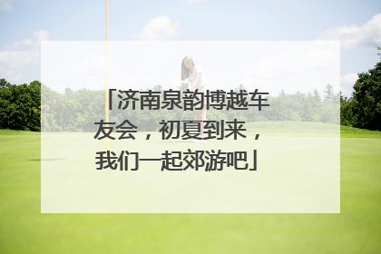 济南泉韵博越车友会，初夏到来，我们一起郊游吧