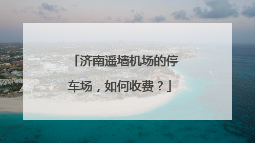 济南遥墙机场的停车场，如何收费？