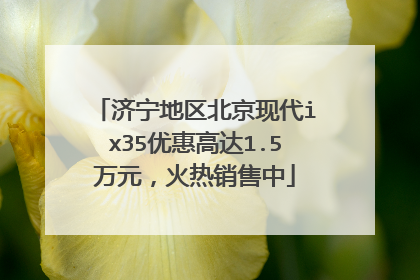 济宁地区北京现代ix35优惠高达1.5万元，火热销售中