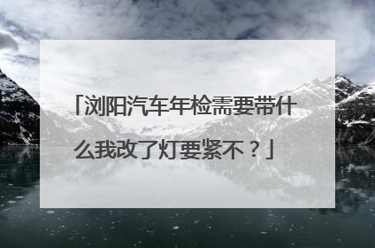 浏阳汽车年检需要带什么我改了灯要紧不？