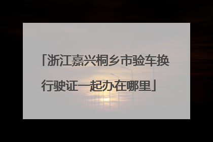 浙江嘉兴桐乡市验车换行驶证一起办在哪里