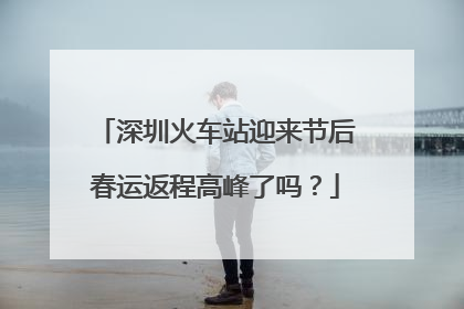 深圳火车站迎来节后春运返程高峰了吗？