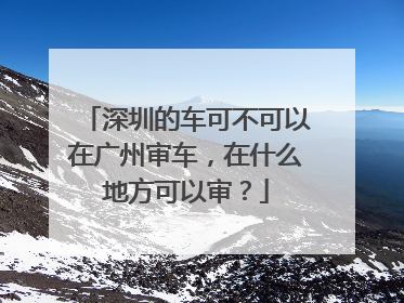 深圳的车可不可以在广州审车，在什么地方可以审？