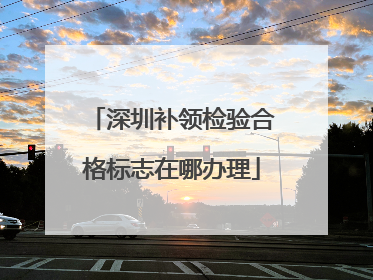 深圳补领检验合格标志在哪办理