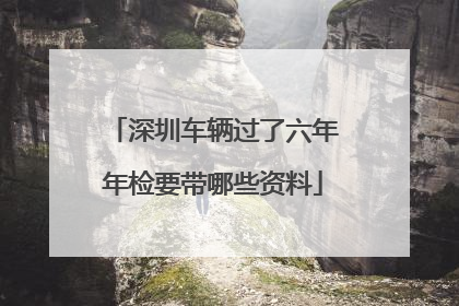 深圳车辆过了六年年检要带哪些资料
