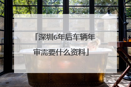 深圳6年后车辆年审需要什么资料