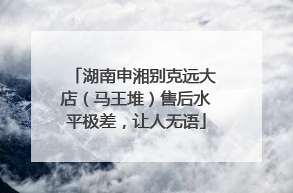 湖南申湘别克远大店（马王堆）售后水平极差，让人无语