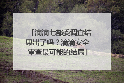 滴滴七部委调查结果出了吗？滴滴安全审查最可能的结局