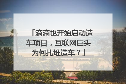 滴滴也开始启动造车项目，互联网巨头为何扎堆造车？