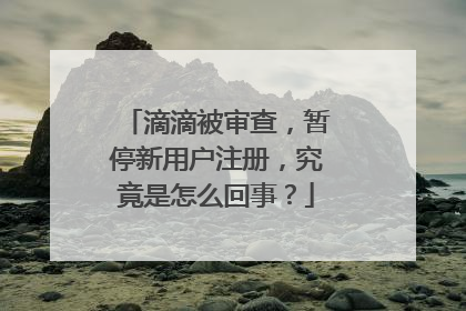 滴滴被审查，暂停新用户注册，究竟是怎么回事？