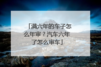 满六年的车子怎么年审？汽车六年了怎么审车