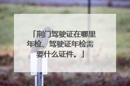 荆门驾驶证在哪里年检、驾驶证年检需要什么证件。