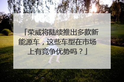 荣威将陆续推出多款新能源车，这些车型在市场上有竞争优势吗？