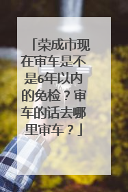 荣成市现在审车是不是6年以内的免检？审车的话去哪里审车？