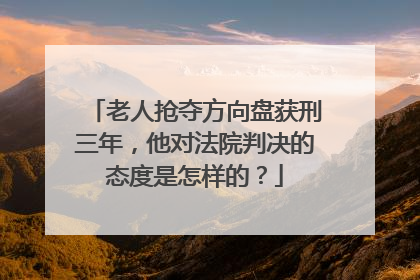 老人抢夺方向盘获刑三年，他对法院判决的态度是怎样的？