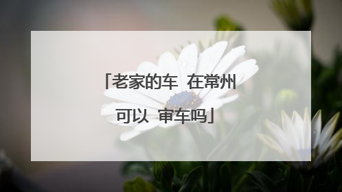 老家的车 在常州 可以 审车吗