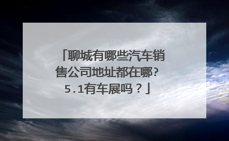 聊城有哪些汽车销售公司地址都在哪?5.1有车展吗？