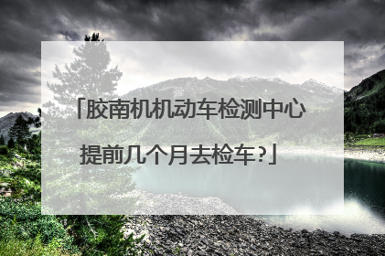 胶南机机动车检测中心提前几个月去检车?