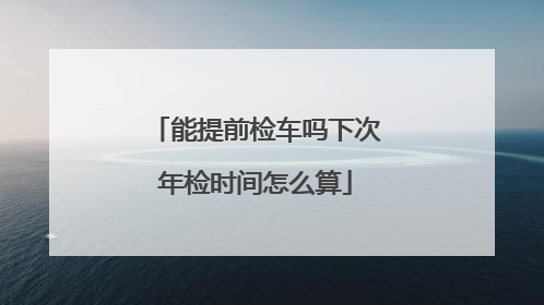 能提前检车吗下次年检时间怎么算