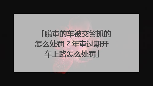 脱审的车被交警抓的怎么处罚？年审过期开车上路怎么处罚