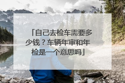 自己去检车需要多少钱？车辆年审和年检是一个意思吗