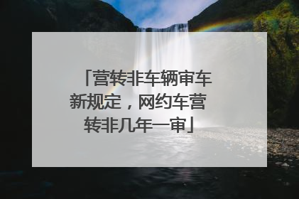 营转非车辆审车新规定，网约车营转非几年一审