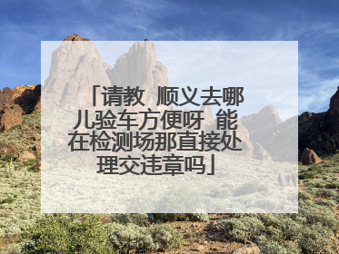 请教 顺义去哪儿验车方便呀 能在检测场那直接处理交违章吗
