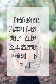 请问如果汽车年间到期了 在伊金霍洛旗哪里检测一下？,