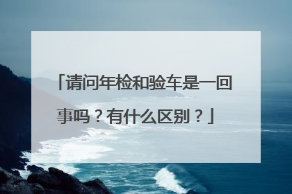 请问年检和验车是一回事吗？有什么区别？