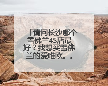 请问长沙哪个雪佛兰4S店最好？我想买雪佛兰的爱唯欧。。谢谢