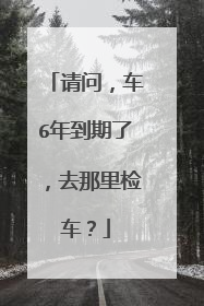 请问，车6年到期了，去那里检车？