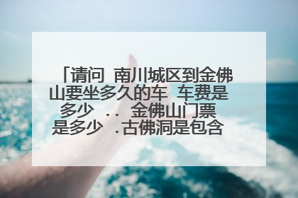请问 南川城区到金佛山要坐多久的车 车费是多少 .. 金佛山门票是多少 .古佛洞是包含在金佛山里面吗
