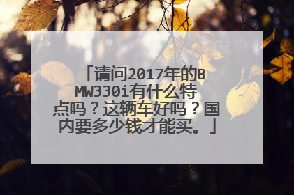 请问2017年的BMW330i有什么特点吗？这辆车好吗？国内要多少钱才能买。