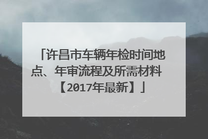 许昌市车辆年检时间地点、年审流程及所需材料【2017年最新】