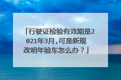 行驶证检验有效期是2021年3月,可是新规改明年验车怎么办？