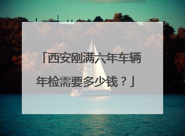 西安刚满六年车辆年检需要多少钱？