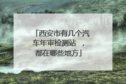 西安市有几个汽车年审检测站 ，都在哪些地方