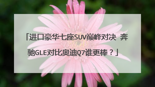 进口豪华七座SUV巅峰对决 奔驰GLE对比奥迪Q7谁更棒？